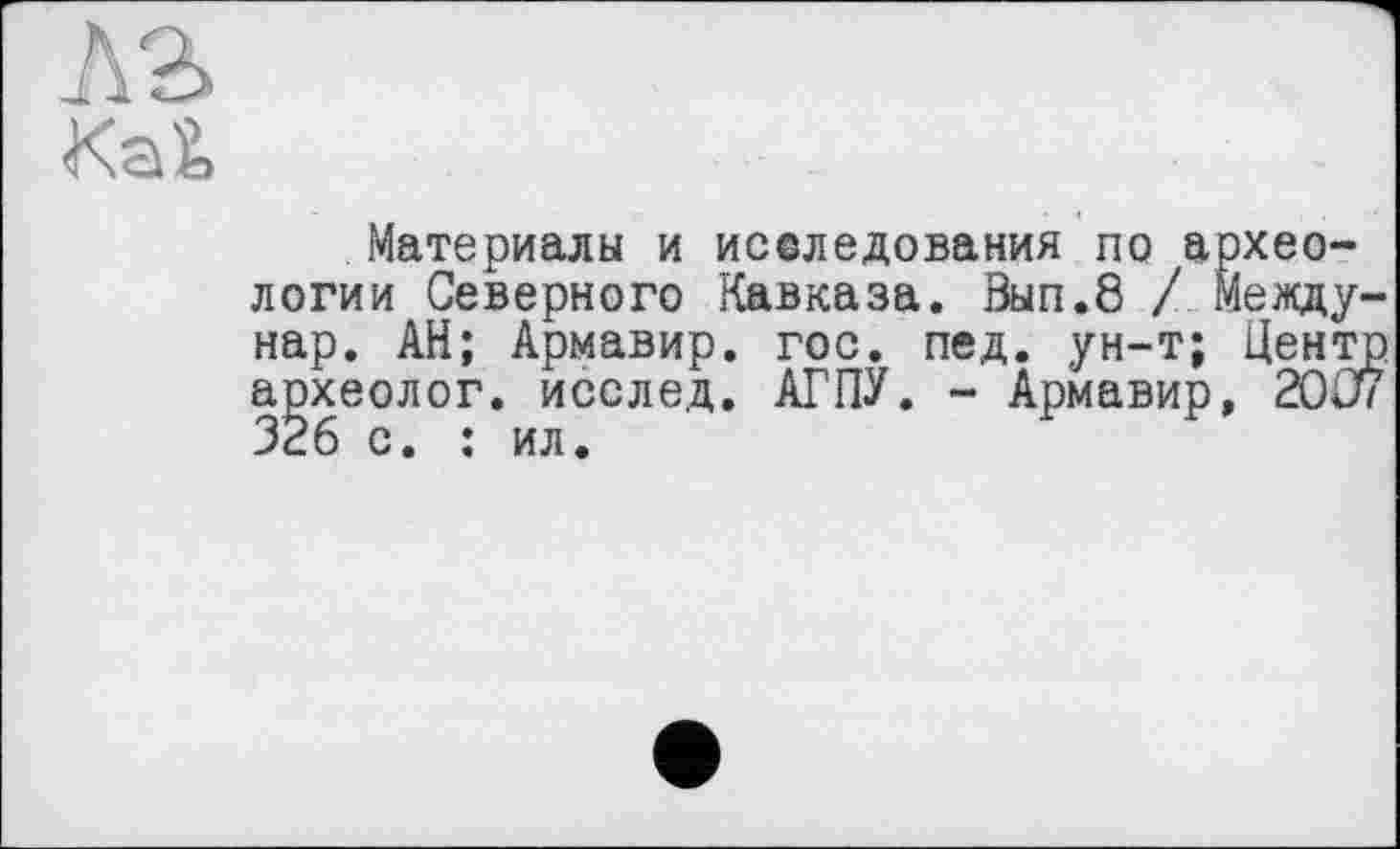 ﻿A2>
KaŽ>
Материалы и иселедования по археологии Северного Кавказа. Вып.8 / Меаду-нар. АН; Армавир, гос. пед. ун-т; Цензор археолог, исслед. АГПУ. - Армавир, 20Û7 326 с. : ил.